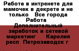 Работа в интренете для мамочек в декрете и не только - Все города Работа » Дополнительный заработок и сетевой маркетинг   . Карелия респ.,Петрозаводск г.